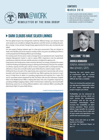 }}Dark clouds have silver linings
newsle t t e r of t he rin a g roup
RINA@WORK
The low global oil price has changed the market for offshore energy. Low oil prices mean
some projects are cancelled or delayed. Rig operators and OSV owners are feeling the pain.
But a change is never all bad. Change brings opportunities for those who can diversify and
adapt.
For new projects floating solutions gain in a low price environment. They are cheaper to
build, more flexible and can be moved as markets evolve. Gas prices are holding and there is
continuing demand for floating offshore gas technology.
For existing assets the low prices create a stronger focus on operational costs. A good Asset
Integrity Management System is vital to reduce OPEX. Inspections must be optimised,
maintenance made less intrusive and life extension considered for ageing units.
Downstream, low energy prices create consumer demand. For energy companies this means
a shift from finding and exploiting energy to refining and distributing.That puts the spotlight
on refinery capacity and the gains will go to those companies able to reinvigorate existing
refineries or those who can build modern green-field refineries suited to today’s market.
Shifting the focus into each of the opportunity areas works best in partnership with service
providers who have the expertise to smooth the way. RINA is gaining new business in each
area as it helps firms to adapt. It is providing engineering and inspection for a major FPU
and its associated subsea equipment for ENI. The floater will serve the Indonesian Jangkrik
field. In the Mediterranean RINA is helping ENI reduce the costs of pipeline inspection by
providing intelligent pigging analysis, while in Turkmenistan is delivering a Structural Health
Monitoring system for an existing offshore platform. And in Vietnam RINA is providing RBI
planning for Nghi So’n green-field refinery.
angelo.lonigro@dappolonia.it
Planning the next twenty years
of investments with the current
oil price might seem extremely
difficult. But help is available.
There are trustworthy partners you
can rely upon to safeguard the value
of your assets, especially when
project margins are critical.
Profitability can be enhanced by
using tailored services which cut
costs during the development
of projects and by the use of
innovative technologies which
increase the availability of plant
during operation. These services
deliver huge benefits for marginal
costs. RINA knows how to take care
of your assets and operations, now
and for the next twenty years.
Please come and visit us at OMC
booth no. P10 Hall 6
See also our Technical Papers at
pp. 2-3
andrea.bombardi@rina.org
“Welcome” to OMC
Andrea Bombardi
General Manager Energy,
RINA SERVICES, says:
contents
Marc h 2015
}} DARK CLOUDS HAVE SILVER LININGS
}} CAP FOR OFFSHORE CONSTRUCTION UNITS
}} SHM OF OFFSHORE PLATFORMS
}} CSM DEVELOPS WELD HARDNESS TOOL
}} RINA BRAZIL CLOSER TO PETROBRAS
 