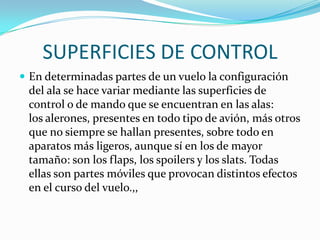 SUPERFICIES DE CONTROL
 En determinadas partes de un vuelo la configuración
 del ala se hace variar mediante las superficies de
 control o de mando que se encuentran en las alas:
 los alerones, presentes en todo tipo de avión, más otros
 que no siempre se hallan presentes, sobre todo en
 aparatos más ligeros, aunque sí en los de mayor
 tamaño: son los flaps, los spoilers y los slats. Todas
 ellas son partes móviles que provocan distintos efectos
 en el curso del vuelo.,,
 