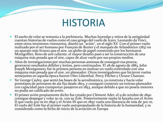 HISTORIA
 El sueño de volar se remonta a la prehistoria. Muchas leyendas y mitos de la antigüedad
  cuentan historias de vuelos como el caso griego del vuelo de Ícaro. Leonardo da Vinci,
  entre otros inventores visionarios, diseñó un "avión", en el siglo XV. Con el primer vuelo
  realizado por el ser humano por François de Rozier y el marqués de Arlandes(en 1783) en
  un aparato más liviano que el aire, un globo de papel construido por los hermanos
  Montgolfier, lleno de aire caliente, el mayor desafío pasó a ser la construcción de una
  máquina más pesada que el aire, capaz de alzar vuelo por sus propios medios.
 Años de investigaciones por muchas personas ansiosas de conseguir esa proeza,
  generaron resultados débiles y lentos, pero continuados. El 28 de agosto de 1883, John
  Joseph Montgomery fue la primera persona en realizar un vuelo controlado con una
  máquina más pesada que el aire, un planeador. Otros investigadores que hicieron vuelos
  semejantes en aquella época fueron Otto Lilienthal, Percy Pilcher y Octave Chanute.
 Sir George Cayley, que sentó las bases de la aerodinámica, ya construía y hacía volar
  prototipos de aeronaves de ala fija desde 1803, y consiguió construir un exitoso planeador
  con capacidad para transportar pasajeros en 1853, aunque debido a que no poseía motores
  no podía ser calificado de avión.
 El primer avión propiamente dicho fue creado por Clément Ader, el 9 de octubre de 1890
  consigue despegar y volar 50 m. con su Éole. Posteriormente repite la hazaña con el Avión
  II que vuela 200 m en 1892 y el Avión III que en 1897 vuela una distancia de más de 300 m.
  El vuelo del Éole fue el primer vuelo autopropulsado de la historia de la humanidad, y es
  considerado como la fecha de inicio de la aviación en Europa
 
