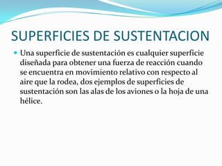 SUPERFICIES DE SUSTENTACION
 Una superficie de sustentación es cualquier superficie
 diseñada para obtener una fuerza de reacción cuando
 se encuentra en movimiento relativo con respecto al
 aire que la rodea, dos ejemplos de superficies de
 sustentación son las alas de los aviones o la hoja de una
 hélice.
 