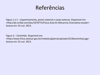 Referências
Figura 1 e 2 - respectivamente, ponto material e corpo extenso. Disponível em:
<http://pt.scribd.com/doc/3370772/Fisica-Aula-01-Mecancia-Cinematica-escalar>
Acesso em: 01 out. 2013.

Figura 3 – Caminhão. Disponível em:
<http://www.fisica.seed.pr.gov.br/modules/galeria/uploads/3/230caminhao.jpg>
Acesso em: 01 out. 2013.

 