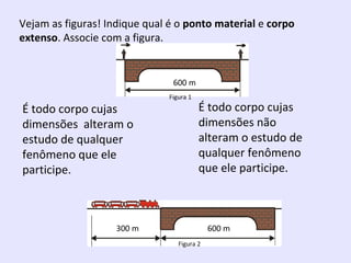 Vejam as figuras! Indique qual é o ponto material e corpo
extenso. Associe com a figura.

É todo corpo cujas
dimensões alteram o
estudo de qualquer
fenômeno que ele
participe.

Figura 1

É todo corpo cujas
dimensões não
alteram o estudo de
qualquer fenômeno
que ele participe.

Figura 2

 