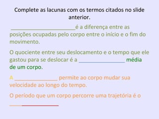 Complete as lacunas com os termos citados no slide
anterior.
_____________________é a diferença entre as
posições ocupadas pelo corpo entre o início e o fim do
movimento.
O quociente entre seu deslocamento e o tempo que ele
gastou para se deslocar é a _______________ média
de um corpo.
A ______________ permite ao corpo mudar sua
velocidade ao longo do tempo.
O período que um corpo percorre uma trajetória é o
________________

 