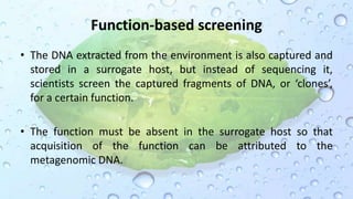 Function-based screening
• The DNA extracted from the environment is also captured and
stored in a surrogate host, but instead of sequencing it,
scientists screen the captured fragments of DNA, or ‘clones’,
for a certain function.
• The function must be absent in the surrogate host so that
acquisition of the function can be attributed to the
metagenomic DNA.
 