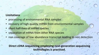 Limitations
• processing of environmental RNA samples
• recovery of high-quality mRNA from environmental samples
• short half-lives of mRNA species
• separation of mRNA from other RNA species
• non coverage of low abundance transcript leading to non detection
Direct cDNA sequencing employing next-generation sequencing
technologies is practised.
 