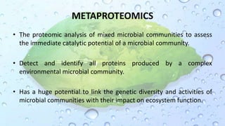 METAPROTEOMICS
• The proteomic analysis of mixed microbial communities to assess
the immediate catalytic potential of a microbial community.
• Detect and identify all proteins produced by a complex
environmental microbial community.
• Has a huge potential to link the genetic diversity and activities of
microbial communities with their impact on ecosystem function.
 