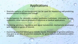 Applications
• Diversity patterns of microorganisms can be used for monitoring and predicting
environmental conditions and change.
• Genes/operons for desirable enzyme candidates (cellulases, chitinases, lipases,
antibiotics, other natural products of industrial or medical applications.
• Examining secretory, regulatory and signal transduction mechanisms associated
with samples or genes of interest.
• Examining potential lateral gene transfer events. Knowledge of genome plasticity
may give us an idea of selective pressures for gene capture and evolution within
a habitat
 