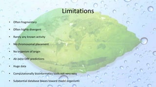 Limitations
• Often fragmentary
• Often highly divergent
• Rarely any known activity
• No chromosomal placement
• No organism of origin
• Ab initio ORF predictions
• Huge data
• Computationally bioinformatics tools not very easy
• Substantial database biases toward model organisms
 