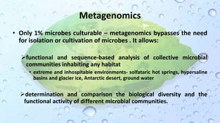 Metagenomics
• Only 1% microbes culturable – metagenomics bypasses the need
for isolation or cultivation of microbes . It allows:
functional and sequence-based analysis of collective microbial
communities inhabiting any habitat
• extreme and inhospitable environments- solfataric hot springs, hypersaline
basins and glacier ice, Antarctic desert, ground water
determination and comparison the biological diversity and the
functional activity of different microbial communities.
 