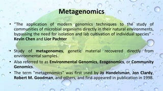 Metagenomics
• “The application of modern genomics techniques to the study of
communities of microbial organisms directly in their natural environments,
bypassing the need for isolation and lab cultivation of individual species” -
Kevin Chen and Lior Pachter
• Study of metagenomes, genetic material recovered directly from
environmental samples.
• Also referred to as Environmental Genomics, Ecogenomics, or Community
Genomics.
• The term "metagenomics" was first used by Jo Handelsman, Jon Clardy,
Robert M. Goodman, and others, and first appeared in publication in 1998.
 