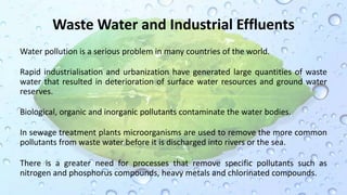Waste Water and Industrial Effluents
Water pollution is a serious problem in many countries of the world.
Rapid industrialisation and urbanization have generated large quantities of waste
water that resulted in deterioration of surface water resources and ground water
reserves.
Biological, organic and inorganic pollutants contaminate the water bodies.
In sewage treatment plants microorganisms are used to remove the more common
pollutants from waste water before it is discharged into rivers or the sea.
There is a greater need for processes that remove specific pollutants such as
nitrogen and phosphorus compounds, heavy metals and chlorinated compounds.
 