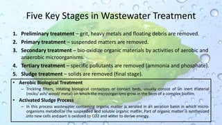 Five Key Stages in Wastewater Treatment
1. Preliminary treatment – grit, heavy metals and floating debris are removed.
2. Primary treatment – suspended matters are removed.
3. Secondary treatment – bio-oxidize organic materials by activities of aerobic and
anaerobic microorganisms.
4. Tertiary treatment – specific pollutants are removed (ammonia and phosphate).
5. Sludge treatment – solids are removed (final stage).
• Aerobic Biological Treatment
– Trickling filters, rotating biological contactors or contact beds, usually consist of an inert material
(rocks/ ash/ wood/ metal) on which the microorganisms grow in the form of a complex biofilm.
• Activated Sludge Process
– In this process wastewater containing organic matter is aerated in an aeration basin in which micro-
organisms metabolize the suspended and soluble organic matter. Part of organic matter is synthesized
into new cells and part is oxidized to CO2 and water to derive energy.
 
