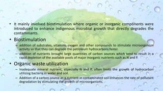 • It mainly involved biostimulation where organic or inorganic components were
introduced to enhance indigenous microbial growth that directly degrades the
contaminants.
• Biostimulation
– addition of substrates, vitamins, oxygen and other compounds to stimulate microorganism
activity so that they can degrade the petroleum hydrocarbons faster.
– addition of nutrients brought large quantities of carbon sources which tend to result in a
rapid depletion of the available pools of major inorganic nutrients such as N and P.
• Organic waste utilization
– Inadequate mineral nutrient, especially N and P, often limits the growth of hydrocarbon
utilizing bacteria in water and soil.
– Addition of a carbon source as a nutrient in contaminated soil enhances the rate of pollutant
degradation by stimulating the growth of microorganisms.
 