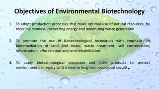 Objectives of Environmental Biotechnology
1. To adopt production processes that make optimal use of natural resources, by
recycling biomass, recovering energy and minimizing waste generation.
2. To promote the use of biotechnological techniques with emphasis on
bioremediation of land and water, waste treatment, soil conservation,
reforestation, afforestation and land rehabilitation.
3. To apply biotechnological processes and their products to protect
environmental integrity with a view to long-term ecological security.
 