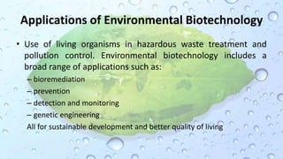Applications of Environmental Biotechnology
• Use of living organisms in hazardous waste treatment and
pollution control. Environmental biotechnology includes a
broad range of applications such as:
– bioremediation
– prevention
– detection and monitoring
– genetic engineering
All for sustainable development and better quality of living
 