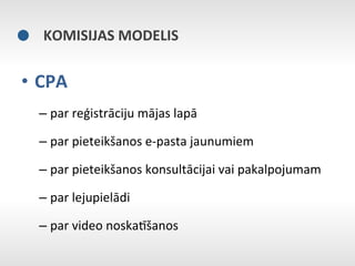 KOMISIJAS	
  MODELIS	
  

•  CPA	
  
   –  par	
  reģistrāciju	
  mājas	
  lapā	
  

   –  par	
  pieteikšanos	
  e-­‐pasta	
  jaunumiem	
  

   –  par	
  pieteikšanos	
  konsultācijai	
  vai	
  pakalpojumam	
  

   –  par	
  lejupielādi	
  

   –  par	
  video	
  noskaNšanos	
  
 