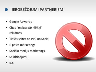 IEROBEŽOJUMI	
  PARTNERIEM	
  

•  Google	
  Adwords	
  
•  Citas	
  “maksa	
  par	
  klikšķi”	
  
    reklāmas	
  
•  Tiešās	
  saites	
  no	
  PPC	
  un	
  Social	
  
•  E-­‐pasta	
  mārkeEngs	
  
•  Sociālo	
  mediju	
  mārkeEngs	
  
•  Salīdzinājumi	
  	
  
•  u.c.	
  
 