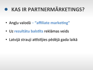 KAS	
  IR	
  PARTNERMĀRKETINGS?	
  

•  Angļu	
  valodā	
  –	
  “aﬃliate	
  marke9ng”	
  

•  Uz	
  rezultātu	
  balsBts	
  reklāmas	
  veids	
  

•  Latvijā	
  strauji	
  aMsNjies	
  pēdējā	
  gada	
  laikā	
  
 