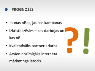 PROGNOZES	
  




                                                 ?!	
  
•  Jaunas	
  nišas,	
  jaunas	
  kampaņas	
  
•  Izkristalizēsies	
  –	
  kas	
  darbojas	
  un	
  
   kas	
  nē	
  
•  KvalitaNvāks	
  partneru	
  darbs	
  
•  Arvien	
  nozīmīgāks	
  interneta	
  
   mārkeEnga	
  ierocis	
  
 