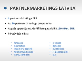 PARTNERMĀRKETINGS	
  LATVIJĀ	
  
•  4	
  partnermārkeEnga	
  Nkli	
  
•  Ap	
  80	
  partnermārkeEnga	
  programmu	
  
•  Augošs	
  apgrozījums,	
  GoAﬃliate	
  gada	
  laikā	
  150	
  tūkst.	
  EUR	
  
•  Pārstāvētās	
  nišas:	
  


       •    ﬁnanses	
                               •      e-­‐veikali	
  
       •    kosmē9ka	
  	
                          •      dāvanas	
  
       •    dizaineru	
  apģērbi	
                  •      aviobiļetes	
  
       •    telekomunikācijas	
                     •      IT	
  pakalpojumi	
  
       •    kursi,	
  semināri	
                    •      u.c.	
  
                                                    	
  
 