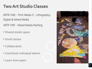 Two Art Studio Classes
• Shared studio space
• Small classes
• Collaboration
• Contribute individual talents
• Learn from peers
6
ARTR 3162 - Print Media 3: : Lithography,
Digital & Mixed Media
ARTP 3161 - Mixed Media Painting
 