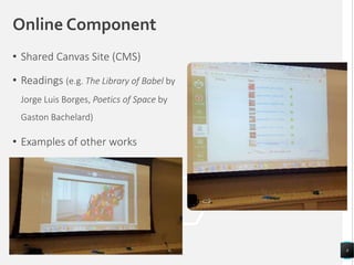 Online Component
• Shared Canvas Site (CMS)
• Readings (e.g. The Library of Babel by
Jorge Luis Borges, Poetics of Space by
Gaston Bachelard)
• Examples of other works
8
 