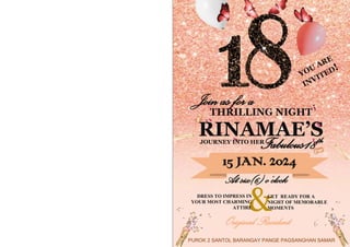 &
Join as for a
THRILLING NIGHT
RINAMAE’S
Fabulous18th
JOURNEY INTO HER
15 JAN. 2024
At six(6) o’clock
DRESS TO IMPRESS IN
YOUR MOST CHARMING
ATTIRE
GET READY FOR A
NIGHT OF MEMORABLE
MOMENTS
Original Resident
PUROK 2 SANTOL BARANGAY PANGE PAGSANGHAN SAMAR
 