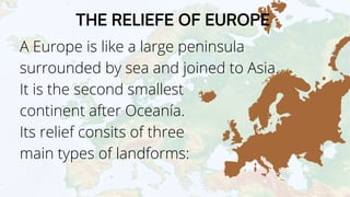 A Europe is like a large peninsula
surrounded by sea and joined to Asia.
It is the second smallest
continent after Oceanía.
Its relief consits of three
main types of landforms:
THE RELIEFE OF EUROPE
 