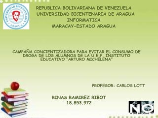 REPUBLICA BOLIVARIANA DE VENEZUELA
UNIVERSIDAD BICENTENARIA DE ARAGUA
INFORMATICA
MARACAY-ESTADO ARAGUA
CAMPAÑA CONCIENTIZADORA PARA EVITAR EL CONSUMO DE
DROGA DE LOS ALUMNOS DE LA U.E.P. INSTITUTO
EDUCATIVO “ARTURO MICHELENA”
RINAS RAMIREZ RIBOT
18.853.972
PROFESOR: CARLOS LOTT
 
