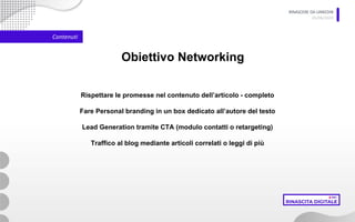 RINASCERE DA LINKEDIN
05/06/2020
Contenuti
Obiettivo Networking
Rispettare le promesse nel contenuto dell’articolo - completo
Fare Personal branding in un box dedicato all’autore del testo
Lead Generation tramite CTA (modulo contatti o retargeting)
Traffico al blog mediante articoli correlati o leggi di più
 