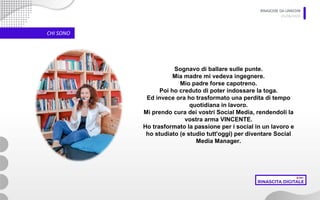 RINASCERE DA LINKEDIN
05/06/2020
CHI SONO
Sognavo di ballare sulle punte.
Mia madre mi vedeva ingegnere.
Mio padre forse capotreno.
Poi ho creduto di poter indossare la toga.
Ed invece ora ho trasformato una perdita di tempo
quotidiana in lavoro.
Mi prendo cura dei vostri Social Media, rendendoli la
vostra arma VINCENTE.
Ho trasformato la passione per i social in un lavoro e
ho studiato (e studio tutt'oggi) per diventare Social
Media Manager.
 