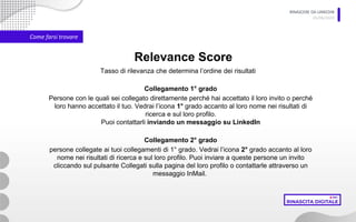 RINASCERE DA LINKEDIN
05/06/2020
Come farsi trovare
Relevance Score
Collegamento 1° grado
Persone con le quali sei collegato direttamente perché hai accettato il loro invito o perché
loro hanno accettato il tuo. Vedrai l’icona 1° grado accanto al loro nome nei risultati di
ricerca e sul loro profilo.
Puoi contattarli inviando un messaggio su LinkedIn
Tasso di rilevanza che determina l’ordine dei risultati
Collegamento 2° grado
persone collegate ai tuoi collegamenti di 1° grado. Vedrai l’icona 2° grado accanto al loro
nome nei risultati di ricerca e sul loro profilo. Puoi inviare a queste persone un invito
cliccando sul pulsante Collegati sulla pagina del loro profilo o contattarle attraverso un
messaggio InMail.
 