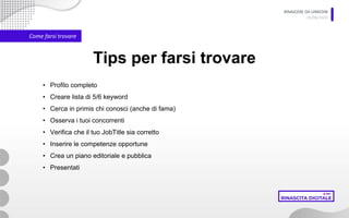 RINASCERE DA LINKEDIN
05/06/2020
Come farsi trovare
Tips per farsi trovare
• Profilo completo
• Creare lista di 5/6 keyword
• Cerca in primis chi conosci (anche di fama)
• Osserva i tuoi concorrenti
• Verifica che il tuo JobTitle sia corretto
• Inserire le competenze opportune
• Crea un piano editoriale e pubblica
• Presentati
 