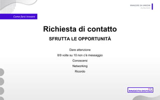RINASCERE DA LINKEDIN
05/06/2020
Come farsi trovare
Richiesta di contatto
SFRUTTA LE OPPORTUNITÀ
Dare attenzione
8/9 volte su 10 non c’è messaggio
Conoscersi
Networking
Ricordo
 