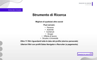 RINASCERE DA LINKEDIN
05/06/2020
Come farsi trovare
Strumento di Ricerca
Migliore di qualsiasi altro social
Puoi cercare:
• Persone
• Aziende
• Contenuti
• Gruppi
• Offerte di lavoro
• Scuole o Università
Oltre 11 filtri riguardanti tutte le tabs del profilo (storico personale)
Ulteriori filtri con profili Sales Navigator e Recruiter (a pagamento)
 