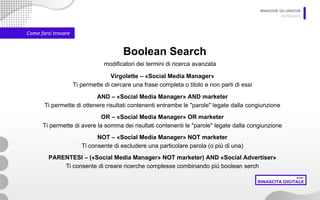 RINASCERE DA LINKEDIN
05/06/2020
Come farsi trovare
Boolean Search
Virgolette – «Social Media Manager»
Ti permette di cercare una frase completa o titolo e non parti di essi
modificatori dei termini di ricerca avanzata
AND – «Social Media Manager» AND marketer
Ti permette di ottenere risultati contenenti entrambe le "parole" legate dalla congiunzione
OR – «Social Media Manager» OR marketer
Ti permette di avere la somma dei risultati contenenti le "parole" legate dalla congiunzione
NOT – «Social Media Manager» NOT marketer
Ti consente di escludere una particolare parola (o più di una)
PARENTESI – («Social Media Manager» NOT marketer) AND «Social Advertiser»
Ti consente di creare ricerche complesse combinando più boolean serch
 