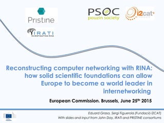 Reconstructing computer networking with RINA:
how solid scientific foundations can allow
Europe to become a world leader in
internetworking
European Commission. Brussels, June 25th 2015
Eduard Grasa, Sergi Figuerola (Fundació i2CAT)
With slides and input from John Day, IRATI and PRISTINE consortiums
 