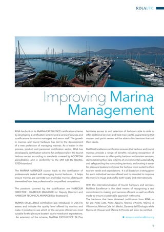 RINAUTIC
RINA has built on its MaRINA EXCELLENCE certification scheme
by developing a certification scheme and a series of courses and
qualifications for marina managers and senior staff. The growth
in marinas and tourist harbours has led to the development
of a new profession of managing marinas. As a leader in the
process, product and personnel certification sector, RINA has
developed a certification scheme for professionals in the tourist
harbour sector, according to standards covered by ACCREDIA
accreditation, and in conformity to the UNI CEI EN ISO/IEC
17024 standard.
The MARINA MANAGER course leads to the certification of
professionals tasked with managing tourist harbours. It helps
ensure marinas are correctly run and helps marinas distinguish
themselves from less professional or unqualified competitors.
The positions covered by the qualification are HARBOUR
DIRECTOR , HARBOUR MANAGER (or Deputy Director) and
HARBOUR TECHNICAL MANAGER (or Boatswain).
MaRINA EXCELLENCE certification was introduced in 2013 to
assess and indicate the quality level offered by marinas and
make it possible to see which of the services offered are most
suitable for the pleasure boater’s tourist needs and expectations.
An extension of the scheme, MaRINA EXCELLENCE 24 Plus
facilitates access to and selection of harbours able to able to
offer additional services and host maxi yachts, guaranteeing that
masters and yacht owners will be able to find services that suit
their needs.
MaRINA Excellence certification ensures that harbour and tourist
marinas provide a range of benefits including recognition of
their commitment to offer quality harbour and tourism services,
demonstrating their care in terms of environmental sustainability
and safeguarding the surrounding territory, and making it easier
for pleasure boaters to choose the harbour most suited to their
tourism needs and expectations. It is all based on a rating given
for each individual service offered and is intended to improve
the marina’s image and profile both locally and internationally.
With the internationalisation of tourist harbours and services,
MaRINA Excellence is the ideal means of recognising a real
commitment to making port services efficient, as well as efforts
made to ensure a sustainable approach in the area.
The harbours that have obtained certification from RINA so
far are Porto Lotti, Porto Azzurro, Marina d’Arechi, Marina di
Villasimius, Marina Cala de’ Medici, Darsena dell’Orologio while
Marina di Chiavari and Marina di Procida will soon be certified.
nn alessia.castellana@rina.org
Improving Marina
Management
9
 