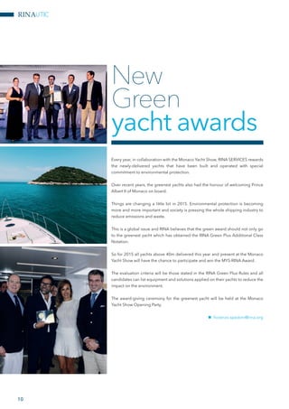 RINAUTIC
10
Every year, in collaboration with the Monaco Yacht Show, RINA SERVICES rewards
the newly-delivered yachts that have been built and operated with special
commitment to environmental protection.
Over recent years, the greenest yachts also had the honour of welcoming Prince
Albert II of Monaco on board.
Things are changing a little bit in 2015. Environmental protection is becoming
more and more important and society is pressing the whole shipping industry to
reduce emissions and waste.
This is a global issue and RINA believes that the green award should not only go
to the greenest yacht which has obtained the RINA Green Plus Additional Class
Notation.
So for 2015 all yachts above 40m delivered this year and present at the Monaco
Yacht Show will have the chance to participate and win the MYS-RINA Award.
The evaluation criteria will be those stated in the RINA Green Plus Rules and all
candidates can list equipment and solutions applied on their yachts to reduce the
impact on the environment.
The award-giving ceremony for the greenest yacht will be held at the Monaco
Yacht Show Opening Party.
nn fiorenzo.spadoni@rina.org
New
Green
yacht awards
 