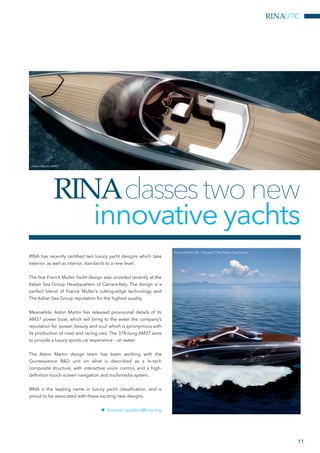 RINAUTIC
11
RINA has recently certified two luxury yacht designs which take
exterior, as well as interior, standards to a new level.
The first Franck Muller Yacht design was unveiled recently at the
Italian Sea Group Headquarters of Carrara-Italy. The design is a
perfect blend of Franck Muller’s cutting-edge technology and
The Italian Sea Group reputation for the highest quality.
Meanwhile, Aston Martin has released provisional details of its
AM37 power boat, which will bring to the water the company’s
reputation for ‘power, beauty and soul’ which is synonymous with
its production of road and racing cars. The 37ft-long AM37 aims
to provide a luxury sports car experience – on water.
The Aston Martin design team has been working with the
Quintessence R&D unit on what is described as a hi-tech
composite structure, with interactive voice control, and a high-
definition touch-screen navigation and multimedia system.
RINA is the leading name in luxury yacht classification, and is
proud to be associated with these exciting new designs.
nn fiorenzo.spadoni@rina.org
RINAclassestwonew
innovative yachts
Franck Muller 55 - Shipyard “The Italian Sea Group”
Aston Martin AM37
 