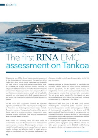 RINAUTIC
D’Appolonia; part of RINA Group, has completed an assessment
of the electromagnetic environment on the newly-built 69 m
Tankoa S693 yacht. Built in Genoa, the Maltese-flag superyacht
has been built for charter and features diesel-electric drive.
It is outfitted with multiple electronic systems. The task for
D’Appolonia’s EMC team was to ensure that the electromagnetic
emissions from the power generation and supply plant, the radar
and the telecommunication systems comply with all applicable
standards and rules related to the EMC hazards to personnel
and ensure that there was no mutual interference between the
systems.
For the Tankoa S693 D’Appolonia identified the applicable
legislation, standards and rules and analysed the configuration
of the systems and electromagnetic emission release methods.
Teams then monitored the operational condition of the systems
during trials so as to perform emission measurements under
operative emission conditions. They acquired measurements
while cruising at sea and in harbour.
Yacht owners are becoming more and more aware of
environmental issues and they also want to be protected from
electromagnetic emissions. Electromagnetic emissions are
invisible but could impair the performance of electronic systems
installed on board and affect the health of people who are
subject to them for long time. For this reason RINA delivers a set
of services aimed at controlling and measuring the level of this
type of emission.
RINA can intervene at the very beginning of the project with
dedicated software which can assess possible interferences
between equipment, find the optimal cable routing and
mitigate total emission level. It is also possible to measure the
electromagnetic emission level on board after construction.
This sets a new quality standard for the shipyard and gives
recognized evidence to the owner that these levels are below
the ones stated by EU regulation 1999/519/CE.
D’Appolonia’s EMC team, part of the RINA Group, delivers
electromagnetic environment (EME) evaluation services
based on its experience over the last twenty years in the field
of electromagnetic compatibility in the defence and TLC
systems sectors. D’Appolonia, through its strong expertise and
advanced instruments, carries out analyses of electromagnetic
environments through electromagnetic simulations and validates
them through experimental measurements.
It can also provide support in the definition of EMC installation
guidelines, cable segregation policy definition, antenna and
radar system arrangement and in EMI/EMC troubleshooting
during system design and integrated test phases of ship.
nn stefano.monteverde@dappolonia.it
The first RINA EMC
assessment onTankoa
12
Tankoa SUERTE
 