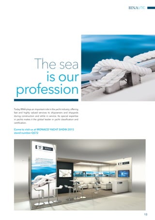 The sea
is our
profession
Today RINA plays an important role in the yacht industry, offering
fast and highly valued services to shipowners and shipyards
during construction and while in service. Its special expertise
in yachts makes it the global leader in yacht classification and
certification.
Come to visit us at MONACO YACHT SHOW 2015
stand number QS72
13
RINAUTIC
 