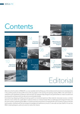 Contents
06
Measuring your
environmental
footprint
08
UK
activity
strengthens
09
Improving
Marina
Management
04
Francesco
Paszkowski
02
Paolo Vitelli
The best of Italian
style and
craftsmanship
07
Innovative
Glass
Standards
10
New Green
yacht awards
11
RINA classes
two new
innovative
yachts
12
The first EMC
assessment on
Tankoa “SUERTE”
13
The sea
is our
profession
01
RINA
provides global
compliance
certification
Welcome to the first edition of RINAUTIC,our new newsletter which will keep you informed about technical and service developments
in the yachting world and also profile some of the key players in this exciting and growing industry. RINA is the world leader in
certification and classification of pleasure craft of all sizes. Our expertise helps designers and yacht builders to create innovative and
exciting yachts and boats which are safe and environmentally-friendly.
Commissioning, designing, building and owning a yacht is an emotional experience. New materials, new power sources, a constant
desire for more comfort, for a yacht which is special, all drive our industry forward. We are challenging technological frontiers and
the yacht industry is globalising fast. RINA is a constant and reassuring presence, bringing the flair and innovation to get you the best
boat possible, combined with the technological knowledge and experience to ensure it is also safe and clean. Read on to see how
RINA is helping designers, yards and owners to realise their dreams.
Editorial
RINAUTIC
 