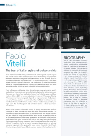 RINAUTIC
Paolo Vitelli thinks that building yachts and boats is a real growth opportunity for
Italy. “Yachts are one of the most iconic products of “Made in Italy”. They represent
the best in style, flavour, elegance and craftsmanship, he says. “In short, we build
yachts which reflect the way of life of Italy. Our boatbuilding industry is one of the
largest and most capable in the world. The combination of these four elements
assures a continuous expansion in growth and deep appreciation in a world
where the number of high net worth individuals is continually growing.”
Paolo is Chairman and founder of the Azimut/Benetti group, which is the world’s
top builder of motor boats and yachts. So he is well placed to feel market trends.
“I am quite sure that we have reached the bottom level in the European small boat
market and that in 2015 we have already started the recovery,” he says confidently.
“The recovery of this market greatly depends on improvements in the European
economy. The expectations are positive but the small boat market can improve
even faster if consumers feel more positive. There is another factor, over the past
eight years the fleet has grown old so that will lead to a natural rejuvenation
and renewal.”
Azimut builds yachts in composites around 24 m long and Paolo sees the main
challenge for them is to become more and more a worldwide company. “To
become truly global we have to focus on style, technology and service. Azimut is
very well placed on these fronts because in terms of style we are recognized as
an ultimate expression of Italian style, because our technology is at the forefront,
especially with the use of innovative hulls and the best use of space, and because
the increasing use of carbon makes our boats increasingly light and so more fuel-
efficient,” he explains. “As for service we have a worldwide network of technical
assistance organized in five geographic areas around the world – North/South
America, Europe, Middle East and Southeast Asia - always with a true Italian smile.”
The best of Italian style and craftsmanship
Paolo
Vitelli
BIOGRAPHY
Born in 1947, graduated in Economics
and Business, Paolo Vitelli set up Azimut
in 1969. This became the Azimut/Benetti
Group in 1985 with the acquisition of
the Benetti shipyard. Over 46 years in
business the company has continued
to expand, and today it is the world’s
number one builder of motor yachts.
It is a private company with Vitelli still
today the majority shareholder, and has
a well-recognised capacity for innovation
and technology. From 1998 to 2006
Paolo Vitelli was President of Ucina
Confindustria Nautica (Confederation of
Italian Industries - Italian Shipbuilding
Industry Association). He was awarded
the title of “Cavaliere del Lavoro” of the
Italian Republic “for having distinguished
himself singularly in the shipbuilding
industry”, and in 2004 he received
an Honorary Degree in Mechanical
Engineering from the Politecnico di
Torino. He has been a Member of
the Italian Parliament since 2013 and
Honorary Consul for Norway since 1974.
2
 
