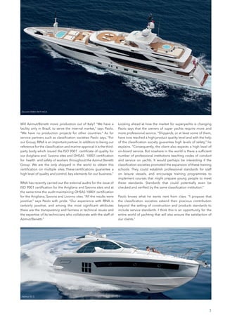 Will Azimut/Benetti move production out of Italy? “We have a
facility only in Brazil, to serve the internal market,” says Paolo.
“We have no production projects for other countries.” As for
service partners such as classification societies Paolo says, “For
our Group, RINA is an important partner. In addition to being our
reference for the classification and marine approval it is the third-
party body which issued the ISO 9001 certificate of quality for
our Avigliana and Savona sites and OHSAS 18001 certification
for health and safety of workers throughout the Azimut Benetti
Group. We are the only shipyard in the world to obtain this
certification on multiple sites. These certifications guarantee a
high level of quality and control, key elements for our business.”
RINA has recently carried out the external audits for the issue of
ISO 9001 certification for the Avigliana and Savona sites and at
the same time the audit maintaining OHSAS 18001 certification
for the Avigliana, Savona and Livorno sites. “All the results were
positive,” says Paolo with pride. “Our experience with RINA is
certainly positive, and among the most significant attributes
there are the transparency and fairness in technical issues and
the expertise of its technicians who collaborate with the staff of
Azimut/Benetti.”
Looking ahead at how the market for superyachts is changing
Paolo says that the owners of super yachts require more and
more professional service. “Shipyards, or at least some of them,
have now reached a high product quality level and with the help
of the classification society guarantee high levels of safety,” he
explains. “Consequently, the client also expects a high level of
on-board service. But nowhere in the world is there a sufficient
number of professional institutions teaching codes of conduct
and service on yachts. It would perhaps be interesting if the
classification societies promoted the expansion of these training
schools. They could establish professional standards for staff
on leisure vessels, and encourage training programmes to
implement courses that might prepare young people to meet
these standards. Standards that could potentially even be
checked and verified by the same classification institution.”
Paolo knows what he wants next from class. “I propose that
the classification societies extend their precious contribution
beyond the setting of construction and products standards to
include service standards. I think this is an opportunity for the
entire world of yachting that will also ensure the satisfaction of
our clients.”
3
Azimut 55 S
Benetti FB801 M/Y VICA
 