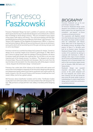 RINAUTIC
Francesco Paszkowski Design has built a portfolio of customers and shipyards
which appreciate the way his studio blends designers and architects who combine
their knowledge to devise design solutions. They are committed to every aspect
of the project, both exterior and interior. “Our most recent designs will have their
worldwide premiere at the Cannes and Monaco Yacht shows,” says Francesco.“The
Tankoa S 693, Baglietto 43 Fast, Baglietto 46 displacement, CRN 61 m Saramour
and Sanlorenzo Explorer 460 are all new and exciting and now we are working on
some yachts which will be launched by end of this year and during next year, and
on some new designs.”
Francesco trained as an architect but always had a passion for design. “I loved car
design, but at university I began to be involved in yacht design. In 1986, when I
got a chance to design boats under the tutelage of Pierluigi Spadolini, the desire
to express myself was stronger than anything else. For me there is not one most
important part of the design process,” he explains. “The designer’s job consists
of several steps. They are all important and necessary. I like it so much, from the
very first idea to the last sketch, from the relationship with all the players involved
– owner, shipyard, the whole team design - to boat launch.”
Francesco has a wide view of the industry as his studio works with owners and
some of the most prestigious shipyards all over the world, designing both planing
and displacement yachts, exterior and interior, production and custom yachts. His
studio is based in the hills around Florence and Francesco himself was born and
raised in Milan, but he has a global outlook.
Ask Francesco about classification societies and he smiles. “Certification bodies
usually deal more with boat builders and naval architects than with designers,” he
says. “We just have to comply with their rules. Safety is mandatory while designing
a boat.”
Francesco
Paszkowski
BIOGRAPHY
Francesco Paszkowski set up his own
yacht design company in 1990.
At Francesco Paszkowski Design studio
designers and architects are capable to
follow projects from the beginning until
completion - and beyond - to ensure
consistency and personal service.
The cooperation with Baglietto started
more than twenty years ago and involved
the creation of a large number of yachts,
while the collaboration with Heesen
Yachts dates back to the beginning of
the Nineties covering the design of the
exterior of Opus II, a 36-metre yacht
built for an Austrian owner. Francesco
Paszkowski Design further increased the
number of his customers by starting to
cooperate with Sanlorenzo in 2005. A
strikingly wide range of work emerged
also for owners and worldwide renowned
shipyards such as Turquoise Yachts, and
some of the most famous Italian brands
such as Canados, CRN, ISA Yachts and
Tankoa Yachts.
Paszkowski Design was awarded
important international prizes. The
success of the yachts designed and
the trust boatyards and owners have
been showing over the last twenty-two
years prove the studio ability to gain an
understanding of a client’s needs and to
design yachts in which form and function
are perfectly balanced.
4
 