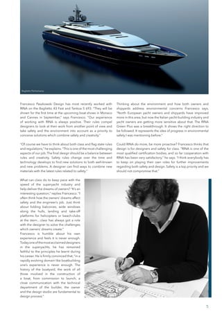 Francesco Paszkowski Design has most recently worked with
RINA on the Baglietto 43 Fast and Tankoa S 693. “They will be
shown for the first time at the upcoming boat shows in Monaco
and Cannes in September,” says Francesco. “Our experience
of working with RINA is always positive. Their rules compel
designers to look at their work from another point of view and
take safety and the environment into account as a priority to
conceive solutions which combine safety and creativity.”
“Of course we have to think about both class and flag state rules
and regulations,” he explains.“This is one of the most challenging
aspects of our job.The final design should be a balance between
rules and creativity. Safety rules change over the time and
technology develops to find new solutions to both well-known
and new problems. A designer can find ways to combine new
materials with the latest rules related to safety.”
What can class do to keep pace with the
speed of the superyacht industry and
help deliver the dreams of owners? “It’s an
interesting question,” replies Francesco. “I
often think how the owners’ dreams affect
safety and the engineer’s job. Just think
about folding balconies, wide windows
along the hulls, landing and take-off
platforms for helicopters or beach-clubs
at the stern…class has always got a role
with the designer to solve the challenges
which owners’ dreams create.”
Francesco is humble about his own
experience and feels it is never enough.
Todayoneofthemostacclaimeddesigners
in the superyachts, he has remained
faithful to the principles he learnt during
his career. He is firmly convinced that, “in a
rapidly evolving domain like boatbuilding
one’s experience is never enough. The
history of the boatyard, the work of all
those involved in the construction of
a boat, from commission to launch, a
close communication with the technical
department of the builder, the owner
and the design studio are fundamental to
design process.”
Thinking about the environment and how both owners and
shipyards address environmental concerns Francesco says,
“North European yacht owners and shipyards have improved
more in this area, but now the Italian yacht-building industry and
yacht owners are getting more sensitive about that. The RINA
Green Plus was a breakthrough. It shows the right direction to
be followed. It represents the idea of progress in environmental
safety I was mentioning before.”
Could RINA do more, be more proactive? Francesco thinks that
design is for designers and safety for class. “RINA is one of the
most qualified certification bodies, and so far cooperation with
RINA has been very satisfactory,” he says. “I think everybody has
to keep on playing their own roles for further improvements
regarding both safety and design. Safety is a top priority and we
should not compromise that.”
5
Baglietto Pachamama
 
