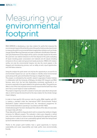 RINAUTIC
RINA SERVICES is developing a new class notation for yachts that measures the
environmentalimpactof thewholelifecycleof theyachts.Itwillprovideabenchmark
to measure the yacht’s environmental footprint against key indicators such as climate
change (Global Warming Potential) and water acidification (Acidification Potential).
Life Cycle Assessment (LCA) analysis will be used to calculate impacts for the entire
life cycle from raw material extraction to the final disposal of the yacht, evaluating
all inputs including power consumption and materials and all outputs including
emissions to the air, water and ground and waste production. RINA’s LCA notation
verifies not only the environmental impacts, but also the social aspects in the
shipyard and manufacturing process, such as safety at work, equal opportunities
and child labour absence.
Using this analysis the yacht owner not only has the opportunity to account for its
environmental impacts but can use the analysis to identify critical environmental
points along its life cycle and therefore find ways to mitigate the impacts.
This project, co-ordinated by the scientific research organisation Eulabor Institute
in collaboration with the University of Bologna, the Italian VSY shipyard and RINA
Services, stems from the fact that shipbuilding contributes significantly to air
emissions, especially to the gases related to the greenhouse effect.The greenhouse
effect is one of the most important environmental impacts that the Earth has to face
and it has a crucial impact on ocean acidification.
The project is beginning now with a sample of some pilot cases which will provide
data on which to base the benchmark for the class notation for the climate change
impact category.
In order to have specific LCA common rules for yachts, RINA, together with VSY,
is creating a standard under the International EPD® (Environmental Product
Declaration) System (www.environdec.com), the international programme for
environmental declarations operating in accordance with ISO 14025.
A dedicated program has been developed that collects all the data and associates
an impact index with them.
These data will be useful to shipyards which wish to compare their ability to mitigate
emissions for different projects. The evaluation criteria give shipyards a central
role in the commitment to reduce emissions. By adopting this approach the yacht
building sector is able to set its own sustainability agenda rather than being forced
by future international environmental regulations.
Thanks to this project yacht builders have a good opportunity to improve
sustainability and ocean responsibility and make yachts more environmentally
friendly.
nn barbara.cavanna@rina.org
Measuring your
environmental
footprint
6
 