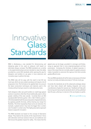 RINAUTIC
7
RINA is developing a new standard for dimensioning and
designing glass to be used on pleasure craft based on
alternative design concepts. The RINA standards are currently
in the experimental phase and are intended to retain the safety
provided by current ISO standards while opening the way for
designers and builders to use glass in more extensive and
innovative ways in yachts of all sizes.
The RINA rules will do away with the need to test full size
mock-ups, which are very costly to produce and require a lot of
preparation time. The formulas to be applied take into account
the latest construction techniques and materials used in the
industry without having to resort to costly destructive tests.
Yacht designers often ask yacht builders to install large glazed
sections in positions other than those traditionally used, to allow
greater visibility of the view outside. Currently there are ISO
standards (ISO 12216 for yachts < 24 m - ISO 11336 for yachts >
24 m) that establish both the size and position of glazed elements,
by applying specific formulas, without leaving any margin for
flexibility. The limits imposed by these norms are restrictive. For
example, a glazed section may never be bigger than a certain
size if located in a certain area. This highly prescriptive approach
leaves no space for innovation.
The RINA standards are based on the concept of alternative
design. They balance the severity of the requirements in force
with alternative technical solutions that are not traditional, but
that ensure the greatest respect for safety. This means that the
glazed area can be larger, provided it is stronger and thicker,
using an approach that is more engineering-based and less
prescriptive. Increasing the thickness of glazed expanses in
areas of the vessel that are normally subject to greater pressure
makes it possible to overcome the rigorous limit that currently
greatly affects its size.
The new RINA standards will call for tests on test pieces of limited
size but not costly and destructive tests of full-size mock-ups.
Currently the standards are at the advanced prototype phase
and have been shared with leading shipyards and some
manufacturers of glass for nautical use. Feedback will help with
fine tuning and improving the standards which will be published
later this year, ushering in a new era in the use of glass on yachts.
nn enrico.gombi@rina.org
Innovative
Glass
Standards
 