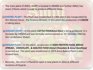  The main plant of AMUL DAIRY is located in ANAND and further AMUL has
more 3 Plants which is used to produce different items….
[1] KHATREJ PLANT : This Plant was established in 1960 and it was inaugurated by
Shri Morarji Desai , the Finance Minister. In this plant the production of CHEESE
is taking place.
[2] KANJARI PLANT : In this plant CATTLE FEED(Amul Dan) is being produced .It is
Donated by OXFAM and was formally commissioned on 31st October 1964 by
Shri Lal Bahadur Shastri.
[3] MOGAR PLANT : In this plant , production of HIGH PROTEIN FOOD, BREAD
SPREAD , CHOCOLATE , & MALTED FOOD (Amul Chocolate & Amul Ganthiya)
is carried out. This plant was established in 1974.Amul Bakery Plant is also
located here.
 Recently , the Amul is Planed to open 2 new plants in 2016 at different
locations of Gujarat .
 
